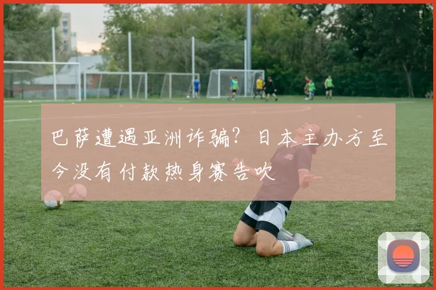 巴萨遭遇亚洲诈骗？日本主办方至今没有付款热身赛告吹