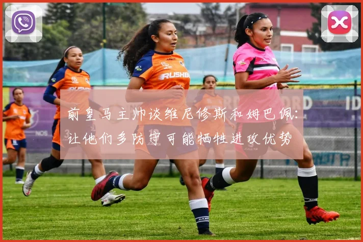 前皇马主帅谈维尼修斯和姆巴佩：让他们多防守可能牺牲进攻优势